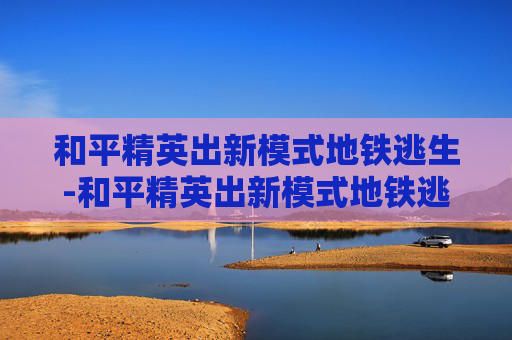 和平精英出新模式地铁逃生-和平精英出新模式地铁逃生怎么玩 和平精英出新模式地铁逃生-和平精英出新模式地铁逃生怎么玩