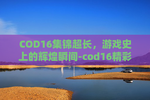 COD16集锦超长，游戏史上的辉煌瞬间-cod16精彩集锦