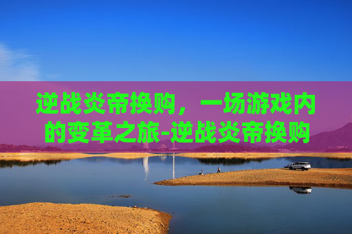 逆战炎帝换购，一场游戏内的变革之旅-逆战炎帝换购多少钱