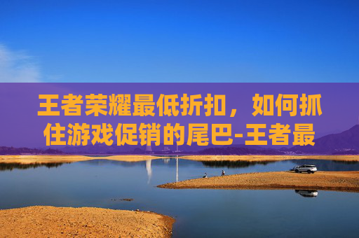 王者荣耀最低折扣，如何抓住游戏促销的尾巴-王者最低几折
