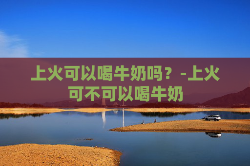 上火可以喝牛奶吗？-上火可不可以喝牛奶