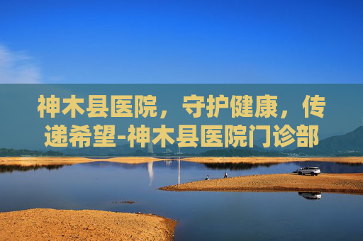 神木县医院，守护健康，传递希望-神木县医院门诊部
