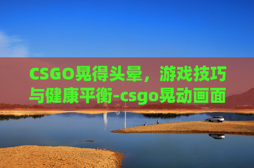 CSGO晃得头晕,游戏技巧与健康平衡-csgo晃动画面有抖动感 CSGO晃得头晕,游戏技巧与健康平衡-csgo晃动画面有抖动感