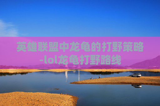 英雄联盟中龙龟的打野策略-lol龙龟打野路线 英雄联盟中龙龟的打野策略-lol龙龟打野路线