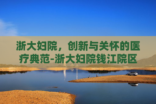 浙大妇院，创新与关怀的医疗典范-浙大妇院钱江院区电话