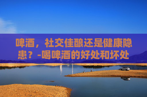 啤酒，社交佳酿还是健康隐患？-喝啤酒的好处和坏处都有哪些