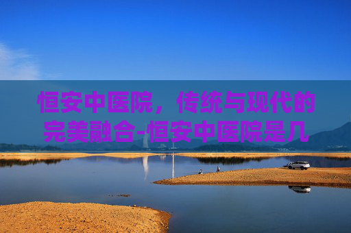 恒安中医院，传统与现代的完美融合-恒安中医院是几级医院