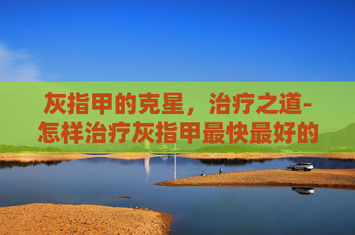 灰指甲的克星，治疗之道-怎样治疗灰指甲最快最好的方法