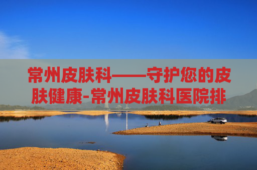 常州皮肤科——守护您的皮肤健康-常州皮肤科医院排名第一