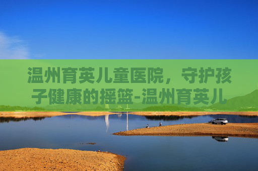 温州育英儿童医院，守护孩子健康的摇篮-温州育英儿童医院地址在哪里