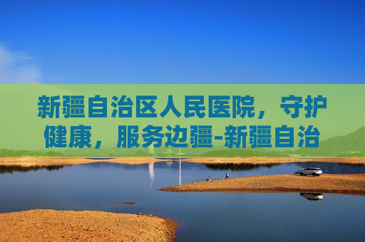 新疆自治区人民医院，守护健康，服务边疆-新疆自治区人民医院挂号预约