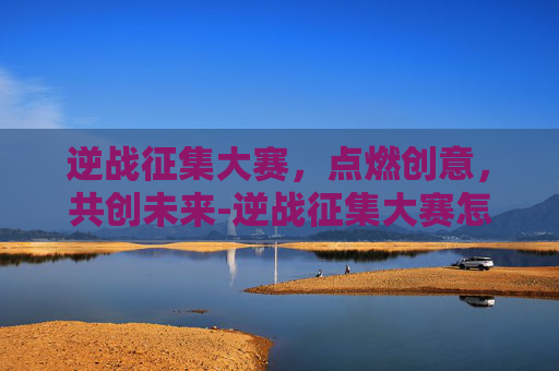 逆战征集大赛，点燃创意，共创未来-逆战征集大赛怎么参加