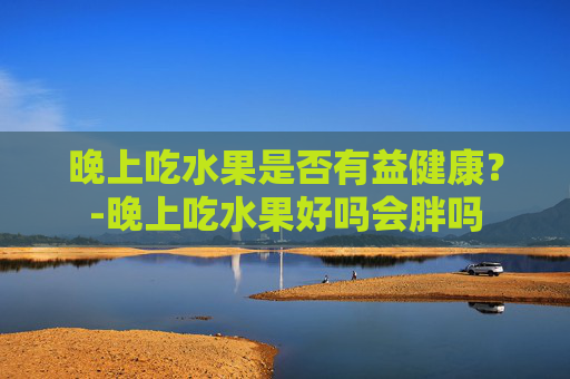 晚上吃水果是否有益健康？-晚上吃水果好吗会胖吗