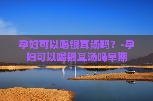 孕妇可以喝银耳汤吗?-孕妇可以喝银耳汤吗早期 孕妇可以喝银耳汤吗?-孕妇可以喝银耳汤吗早期