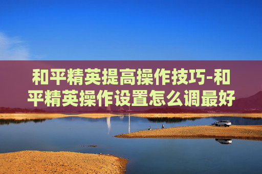 和平精英提高操作技巧-和平精英操作设置怎么调最好2020
