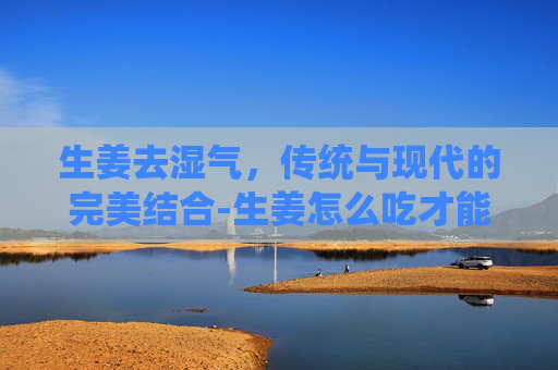 生姜去湿气，传统与现代的完美结合-生姜怎么吃才能去湿气最有效