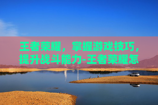 王者荣耀，掌握游戏技巧，提升战斗能力-王者荣耀怎么打戏赚钱