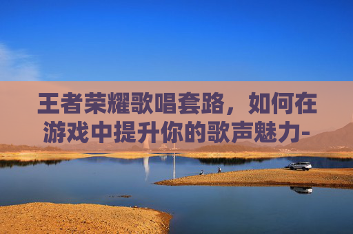 王者荣耀歌唱套路,如何在游戏中提升你的歌声魅力-王者荣耀歌唱套路是什么 王者荣耀歌唱套路,如何在游戏中提升你的歌声魅力-王者荣耀歌唱套路是什么