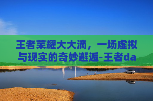 王者荣耀大大滴，一场虚拟与现实的奇妙邂逅-王者dac