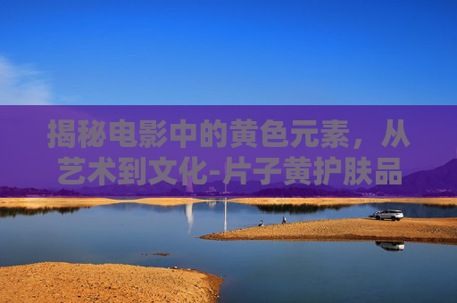 揭秘电影中的黄色元素，从艺术到文化-片子黄护肤品效果怎么样?