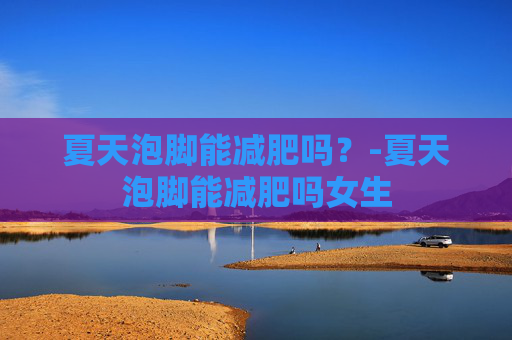 夏天泡脚能减肥吗？-夏天泡脚能减肥吗女生