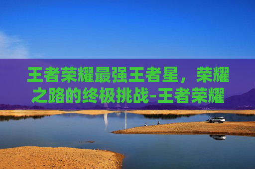 王者荣耀最强王者星,荣耀之路的终极挑战-王者荣耀 最强王者 星 王者荣耀最强王者星,荣耀之路的终极挑战-王者荣耀 最强王者 星