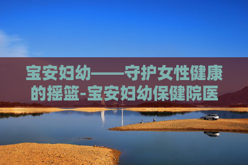 宝安妇幼——守护女性健康的摇篮-宝安妇幼保健院医院 宝安妇幼——守护女性健康的摇篮-宝安妇幼保健院医院