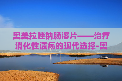 奥美拉唑钠肠溶片——治疗消化性溃疡的现代选择-奥美拉唑钠肠溶片功效作用 奥美拉唑钠肠溶片——治疗消化性溃疡的现代选择-奥美拉唑钠肠溶片功效作用