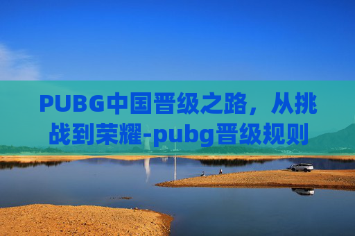 PUBG中国晋级之路,从挑战到荣耀-pubg晋级规则 PUBG中国晋级之路,从挑战到荣耀-pubg晋级规则