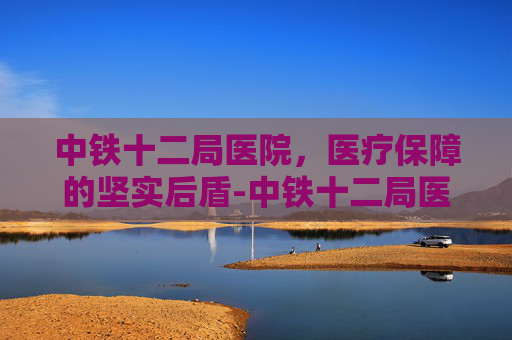 中铁十二局医院，医疗保障的坚实后盾-中铁十二局医院是几级医院