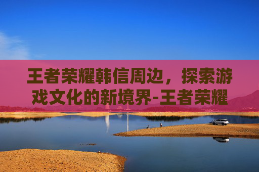 王者荣耀韩信周边，探索游戏文化的新境界-王者荣耀韩信英雄周报