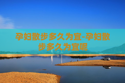 孕妇散步多久为宜-孕妇散步多久为宜呢