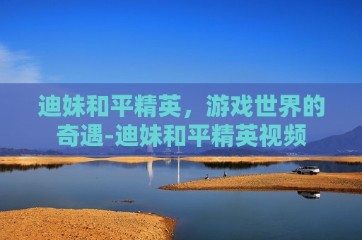 迪妹和平精英，游戏世界的奇遇-迪妹和平精英视频