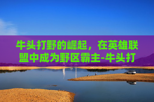牛头打野的崛起，在英雄联盟中成为野区霸主-牛头打野出装