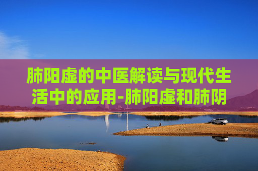 肺阳虚的中医解读与现代生活中的应用-肺阳虚和肺阴虚有什么区别