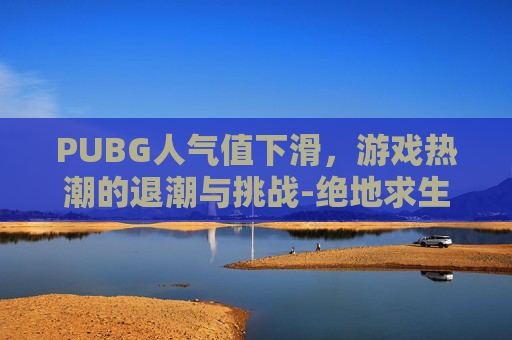 PUBG人气值下滑，游戏热潮的退潮与挑战-绝地求生人气下滑