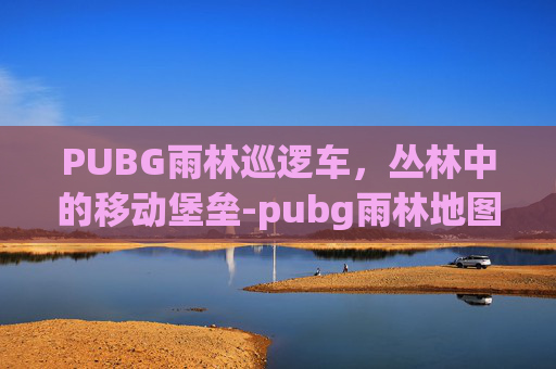PUBG雨林巡逻车,丛林中的移动堡垒-pubg雨林地图刷车点 PUBG雨林巡逻车,丛林中的移动堡垒-pubg雨林地图刷车点