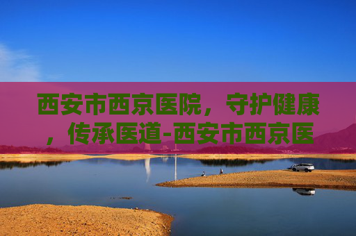 西安市西京医院，守护健康，传承医道-西安市西京医院电话咨询24小时