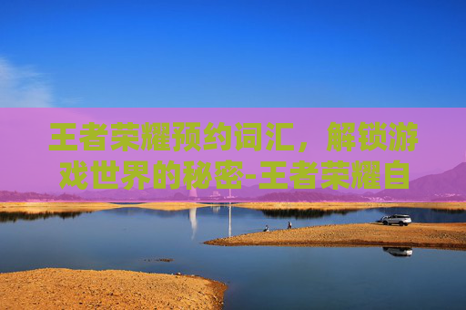 王者荣耀预约词汇，解锁游戏世界的秘密-王者荣耀自制预约短语