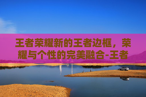 王者荣耀新的王者边框，荣耀与个性的完美融合-王者荣耀新的王者边框怎么弄
