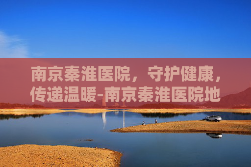 南京秦淮医院，守护健康，传递温暖-南京秦淮医院地址