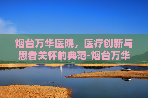 烟台万华医院，医疗创新与患者关怀的典范-烟台万华医院是几级医院