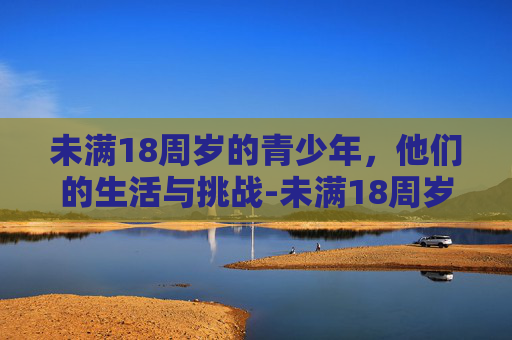 未满18周岁的青少年，他们的生活与挑战-未满18周岁可以办手机卡吗