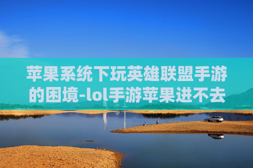 苹果系统下玩英雄联盟手游的困境-lol手游苹果进不去怎么办