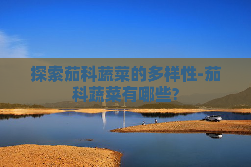 探索茄科蔬菜的多样性-茄科蔬菜有哪些?