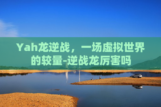 Yah龙逆战，一场虚拟世界的较量-逆战龙厉害吗