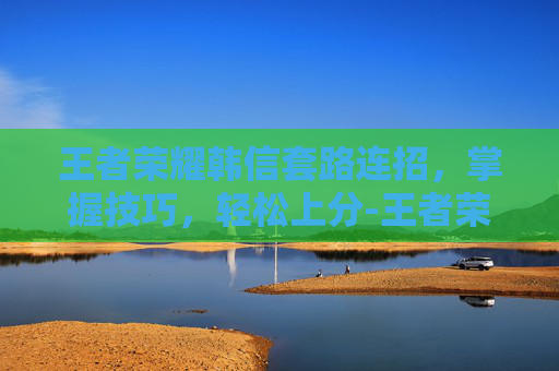 王者荣耀韩信套路连招，掌握技巧，轻松上分-王者荣耀韩信套路连招顺序