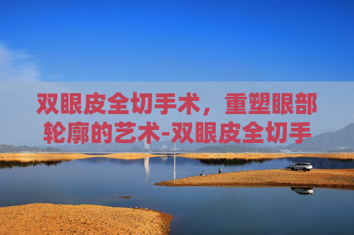 双眼皮全切手术，重塑眼部轮廓的艺术-双眼皮全切手术多久能恢复自然