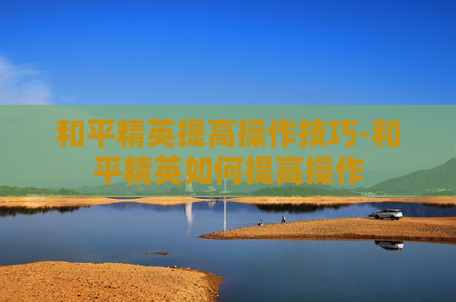 和平精英提高操作技巧-和平精英如何提高操作