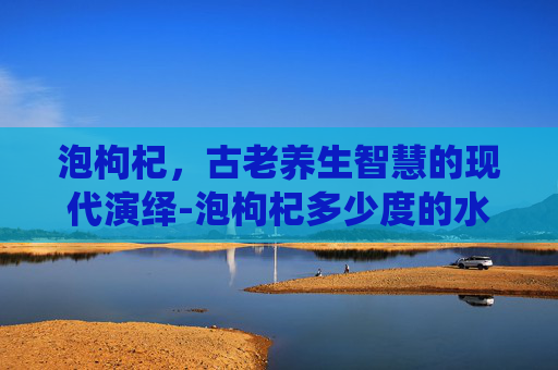 泡枸杞，古老养生智慧的现代演绎-泡枸杞多少度的水最好